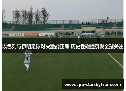 以色列与伊朗足球对决激战正酣 历史性碰撞引发全球关注