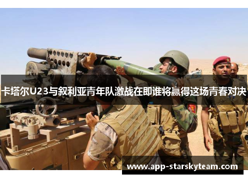 卡塔尔U23与叙利亚青年队激战在即谁将赢得这场青春对决